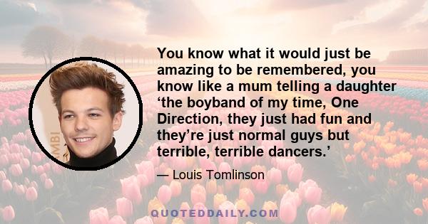 You know what it would just be amazing to be remembered, you know like a mum telling a daughter ‘the boyband of my time, One Direction, they just had fun and they’re just normal guys but terrible, terrible dancers.’