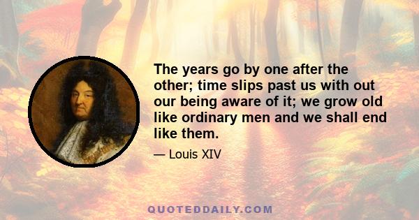 The years go by one after the other; time slips past us with out our being aware of it; we grow old like ordinary men and we shall end like them.