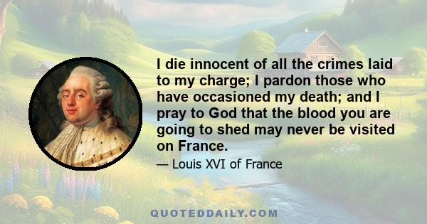 I die innocent of all the crimes laid to my charge; I pardon those who have occasioned my death; and I pray to God that the blood you are going to shed may never be visited on France.