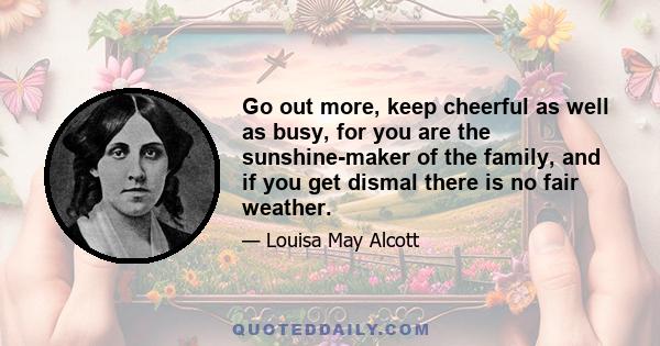 Go out more, keep cheerful as well as busy, for you are the sunshine-maker of the family, and if you get dismal there is no fair weather.