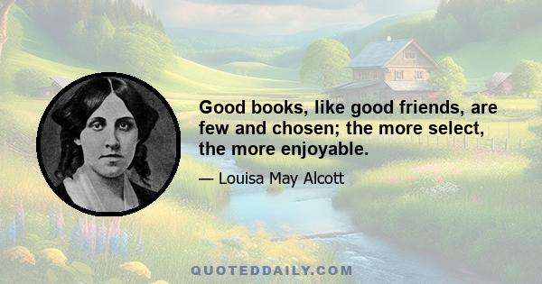 Good books, like good friends, are few and chosen; the more select, the more enjoyable.