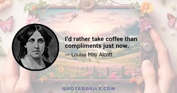 I'd rather take coffee than compliments just now.