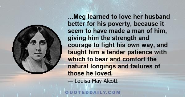 ...Meg learned to love her husband better for his poverty, because it seem to have made a man of him, giving him the strength and courage to fight his own way, and taught him a tender patience with which to bear and