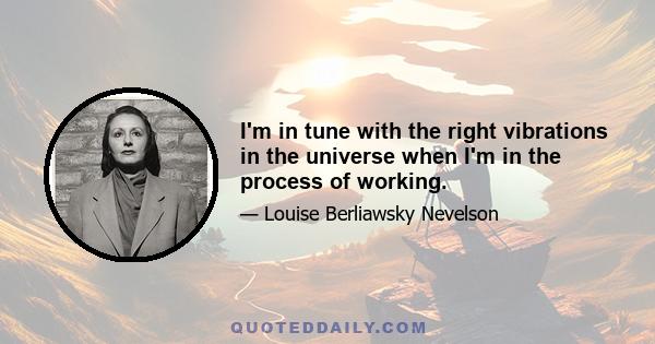 I'm in tune with the right vibrations in the universe when I'm in the process of working.