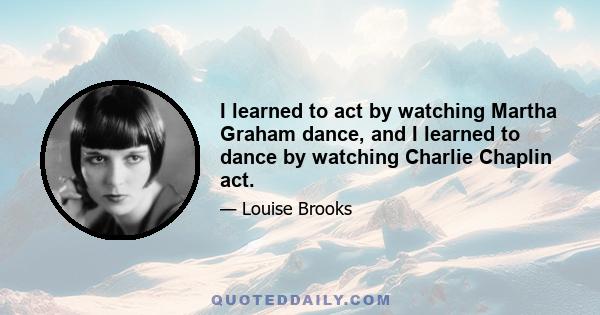 I learned to act by watching Martha Graham dance, and I learned to dance by watching Charlie Chaplin act.