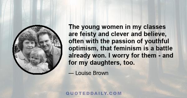 The young women in my classes are feisty and clever and believe, often with the passion of youthful optimism, that feminism is a battle already won. I worry for them - and for my daughters, too.