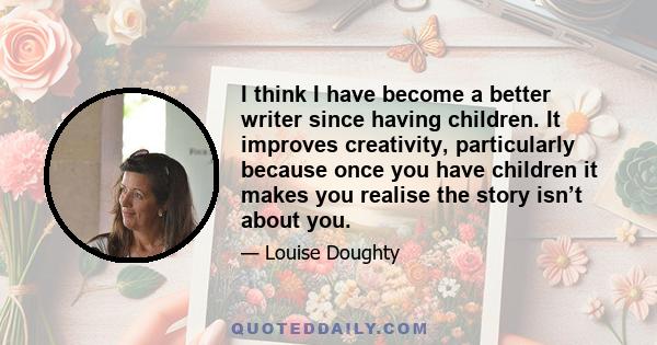 I think I have become a better writer since having children. It improves creativity, particularly because once you have children it makes you realise the story isn’t about you.