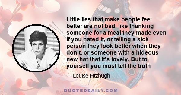 Little lies that make people feel better are not bad, like thanking someone for a meal they made even if you hated it, or telling a sick person they look better when they don't, or someone with a hideous new hat that