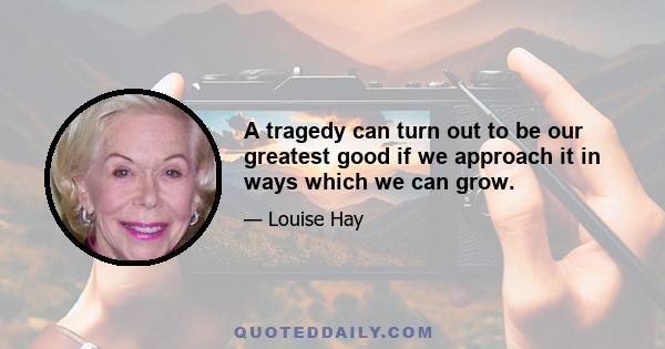 A tragedy can turn out to be our greatest good if we approach it in ways which we can grow.