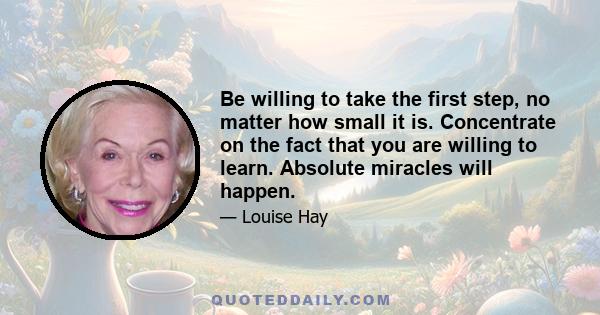 Be willing to take the first step, no matter how small it is. Concentrate on the fact that you are willing to learn. Absolute miracles will happen.