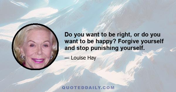 Do you want to be right, or do you want to be happy? Forgive yourself and stop punishing yourself.