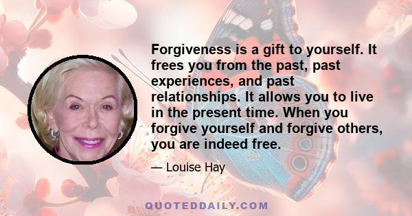 Forgiveness is a gift to yourself. It frees you from the past, past experiences, and past relationships. It allows you to live in the present time. When you forgive yourself and forgive others, you are indeed free.