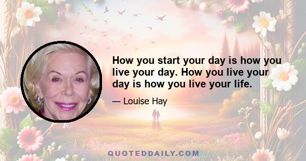 How you start your day is how you live your day. How you live your day is how you live your life.