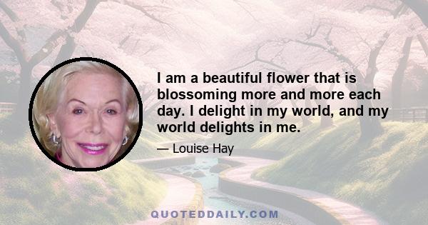 I am a beautiful flower that is blossoming more and more each day. I delight in my world, and my world delights in me.