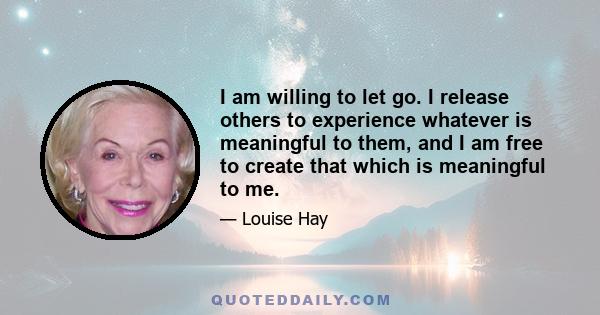 I am willing to let go. I release others to experience whatever is meaningful to them, and I am free to create that which is meaningful to me.