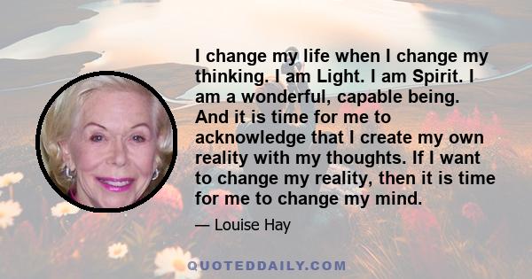 I change my life when I change my thinking. I am Light. I am Spirit. I am a wonderful, capable being. And it is time for me to acknowledge that I create my own reality with my thoughts. If I want to change my reality,