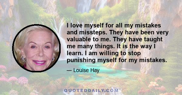 I love myself for all my mistakes and missteps. They have been very valuable to me. They have taught me many things. It is the way I learn. I am willing to stop punishing myself for my mistakes.