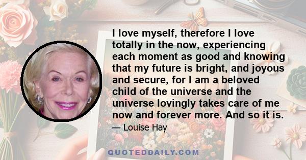 I love myself, therefore I love totally in the now, experiencing each moment as good and knowing that my future is bright, and joyous and secure, for I am a beloved child of the universe and the universe lovingly takes