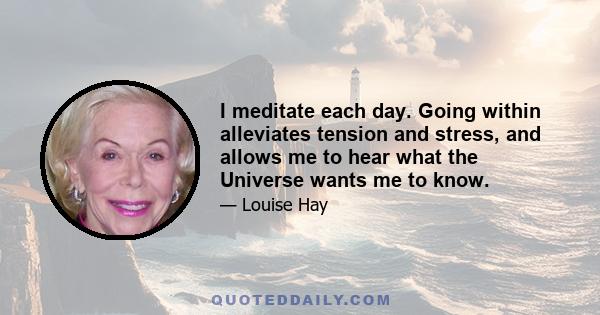 I meditate each day. Going within alleviates tension and stress, and allows me to hear what the Universe wants me to know.