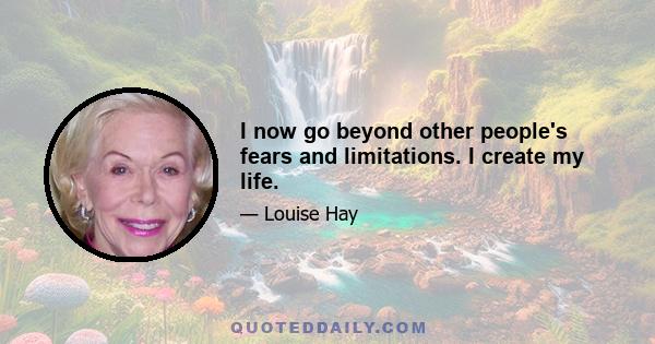 I now go beyond other people's fears and limitations. I create my life.