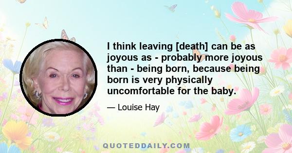 I think leaving [death] can be as joyous as - probably more joyous than - being born, because being born is very physically uncomfortable for the baby.