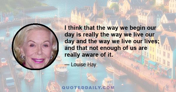 I think that the way we begin our day is really the way we live our day and the way we live our lives; and that not enough of us are really aware of it.