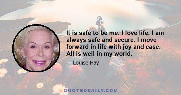 It is safe to be me. I love life. I am always safe and secure. I move forward in life with joy and ease. All is well in my world.