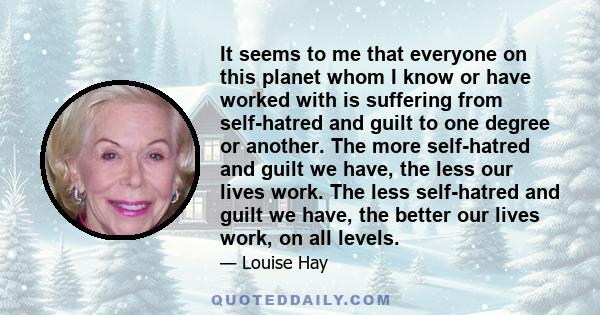 It seems to me that everyone on this planet whom I know or have worked with is suffering from self-hatred and guilt to one degree or another. The more self-hatred and guilt we have, the less our lives work. The less