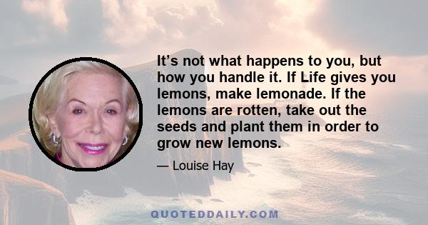 It’s not what happens to you, but how you handle it. If Life gives you lemons, make lemonade. If the lemons are rotten, take out the seeds and plant them in order to grow new lemons.