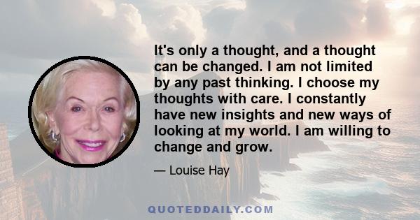 It's only a thought, and a thought can be changed. I am not limited by any past thinking. I choose my thoughts with care. I constantly have new insights and new ways of looking at my world. I am willing to change and