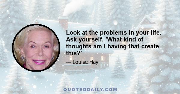 Look at the problems in your life. Ask yourself, 'What kind of thoughts am I having that create this?'