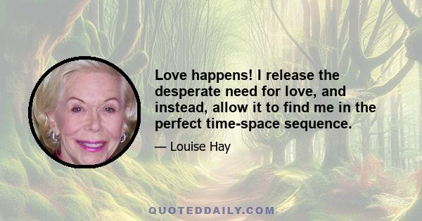 Love happens! I release the desperate need for love, and instead, allow it to find me in the perfect time-space sequence.