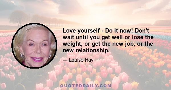 Love yourself - Do it now! Don't wait until you get well or lose the weight, or get the new job, or the new relationship.