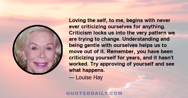 Loving the self, to me, begins with never ever criticizing ourselves for anything. Criticism locks us into the very pattern we are trying to change. Understanding and being gentle with ourselves helps us to move out of