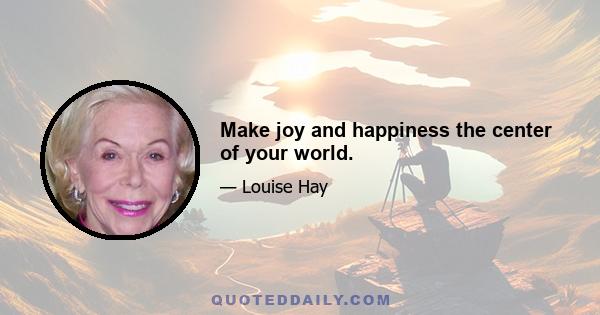 Make joy and happiness the center of your world.