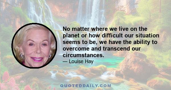 No matter where we live on the planet or how difficult our situation seems to be, we have the ability to overcome and transcend our circumstances.