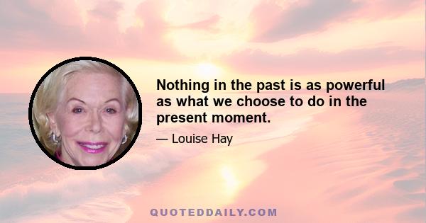 Nothing in the past is as powerful as what we choose to do in the present moment.