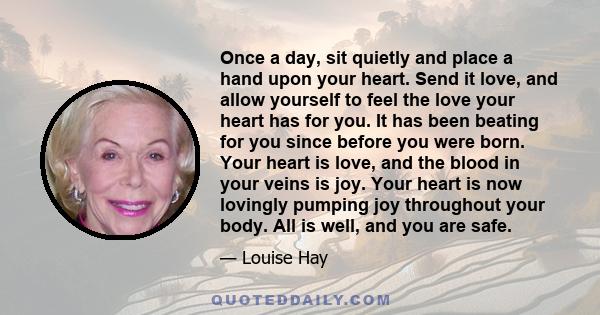 Once a day, sit quietly and place a hand upon your heart. Send it love, and allow yourself to feel the love your heart has for you. It has been beating for you since before you were born. Your heart is love, and the