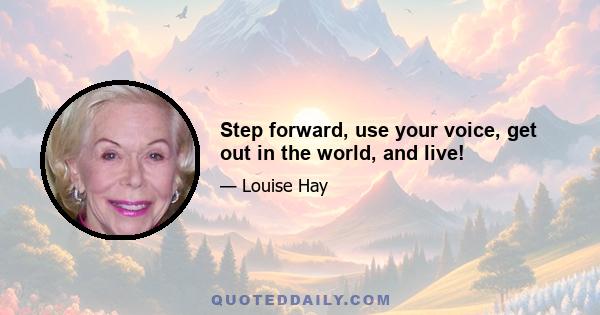 Step forward, use your voice, get out in the world, and live!