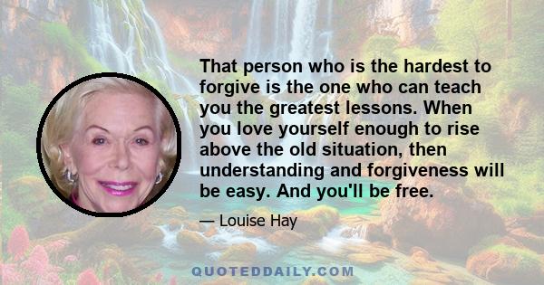 That person who is the hardest to forgive is the one who can teach you the greatest lessons. When you love yourself enough to rise above the old situation, then understanding and forgiveness will be easy. And you'll be