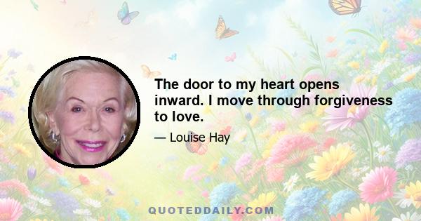 The door to my heart opens inward. I move through forgiveness to love.
