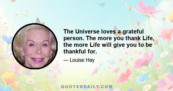 The Universe loves a grateful person. The more you thank Life, the more Life will give you to be thankful for.