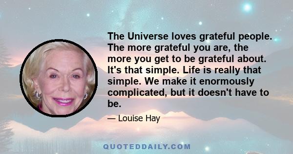 The Universe loves grateful people. The more grateful you are, the more you get to be grateful about. It's that simple. Life is really that simple. We make it enormously complicated, but it doesn't have to be.