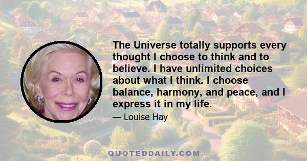 The Universe totally supports every thought I choose to think and to believe. I have unlimited choices about what I think. I choose balance, harmony, and peace, and I express it in my life.