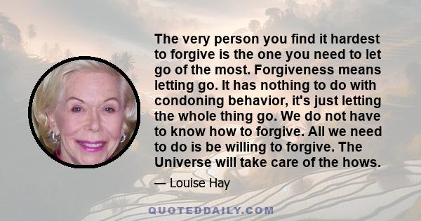 The very person you find it hardest to forgive is the one you need to let go of the most. Forgiveness means letting go. It has nothing to do with condoning behavior, it's just letting the whole thing go. We do not have