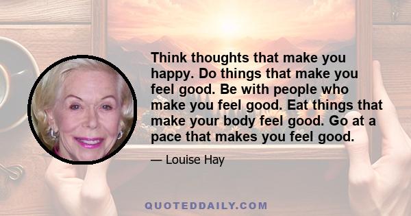 Think thoughts that make you happy. Do things that make you feel good. Be with people who make you feel good. Eat things that make your body feel good. Go at a pace that makes you feel good.