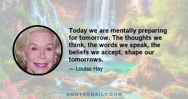 Today we are mentally preparing for tomorrow. The thoughts we think, the words we speak, the beliefs we accept, shape our tomorrows.