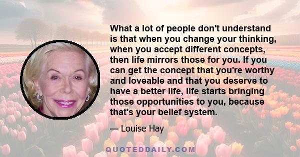 What a lot of people don't understand is that when you change your thinking, when you accept different concepts, then life mirrors those for you. If you can get the concept that you're worthy and loveable and that you