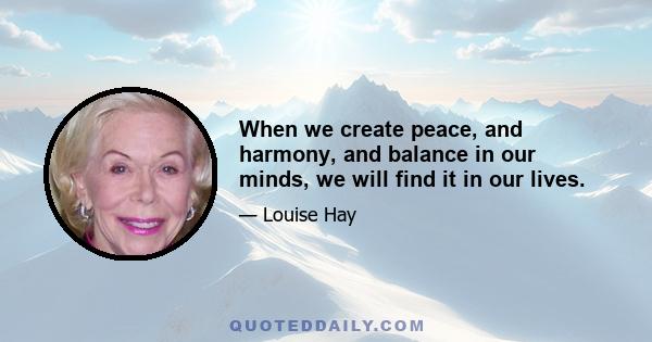 When we create peace, and harmony, and balance in our minds, we will find it in our lives.