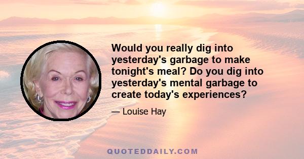 Would you really dig into yesterday's garbage to make tonight's meal? Do you dig into yesterday's mental garbage to create today's experiences?